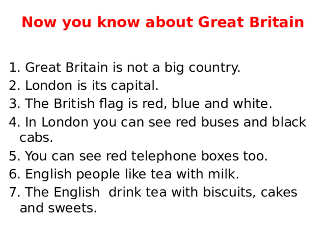 Now you know about Great Britain   1. Great Britain is not a big country. 2. London is its capital. 3. The British flag is red, blue and white. 4. In London you can see red buses and black cabs. 5. You can see red telephone boxes too. 6. English people like tea with milk. 7. The English drink tea with biscuits, cakes and sweets. 
