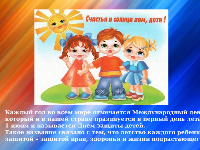Каждый год во всем мире отмечается Международный день детей, который и в нашей стране празднуется в первый день лета – 1 июня и называется Днем защиты детей. Такое название связано с тем, что детство каждого ребенка должно быть под защитой – защитой прав, здоровья и жизни подрастающего поколения. 