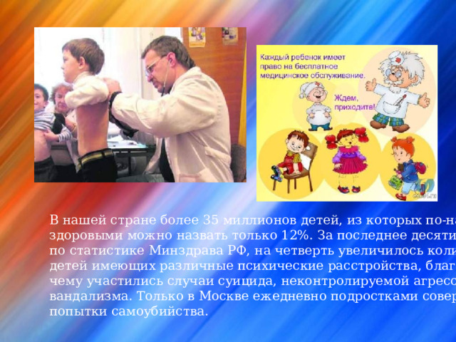 В нашей стране более 35 миллионов детей, из которых по-настоящему здоровыми можно назвать только 12%. За последнее десятилетие по статистике Минздрава РФ, на четверть увеличилось количество детей имеющих различные психические расстройства, благодаря чему участились случаи суицида, неконтролируемой агрессии и вандализма. Только в Москве ежедневно подростками совершаются попытки самоубийства. 