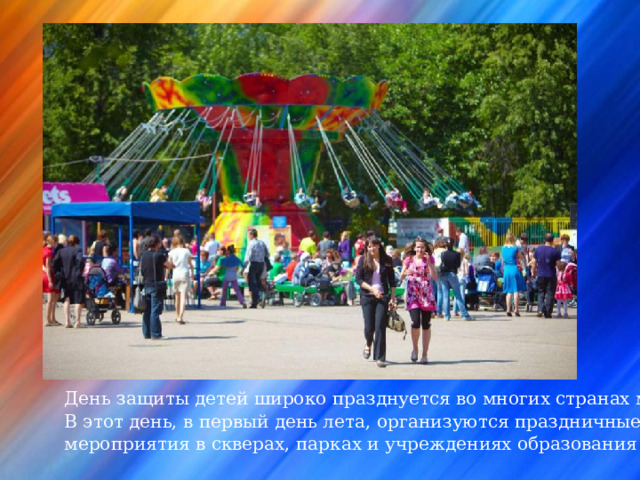 День защиты детей широко празднуется во многих странах мира. В этот день, в первый день лета, организуются праздничные мероприятия в скверах, парках и учреждениях образования и культуры. 