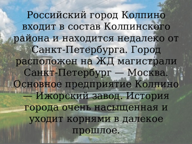 Российский город Колпино входит в состав Колпинского района и находится недалеко от Санкт-Петербурга. Город расположен на ЖД магистрали Санкт-Петербург — Москва. Основное предприятие Колпино — Ижорский завод. История города очень насыщенная и уходит корнями в далекое прошлое. 