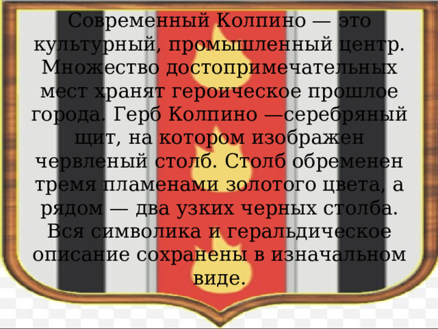 Современный Колпино — это культурный, промышленный центр. Множество достопримечательных мест хранят героическое прошлое города. Герб Колпино —серебряный щит, на котором изображен червленый столб. Столб обременен тремя пламенами золотого цвета, а рядом — два узких черных столба. Вся символика и геральдическое описание сохранены в изначальном виде.    