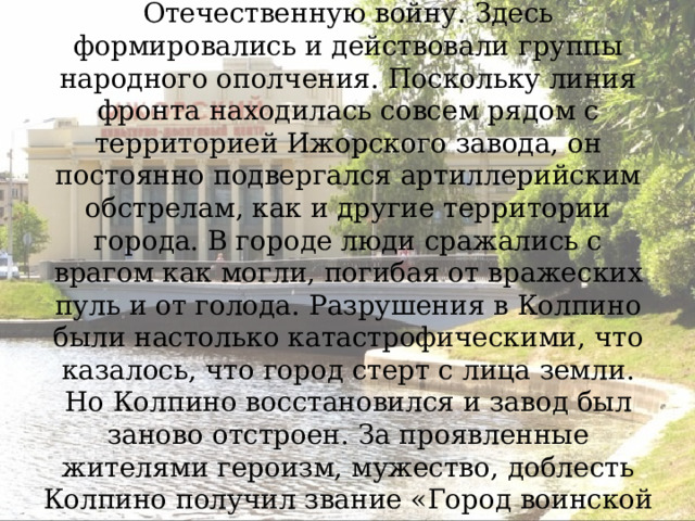 Колпино очень тяжело пережил Великую Отечественную войну. Здесь формировались и действовали группы народного ополчения. Поскольку линия фронта находилась совсем рядом с территорией Ижорского завода, он постоянно подвергался артиллерийским обстрелам, как и другие территории города. В городе люди сражались с врагом как могли, погибая от вражеских пуль и от голода. Разрушения в Колпино были настолько катастрофическими, что казалось, что город стерт с лица земли. Но Колпино восстановился и завод был заново отстроен. За проявленные жителями героизм, мужество, доблесть Колпино получил звание «Город воинской славы». 