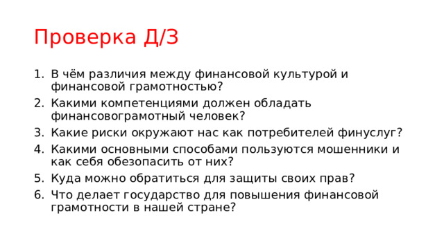 Проверка Д/З В чём различия между финансовой культурой и финансовой грамотностью? Какими компетенциями должен обладать финансовограмотный человек? Какие риски окружают нас как потребителей финуслуг? Какими основными способами пользуются мошенники и как себя обезопасить от них? Куда можно обратиться для защиты своих прав? Что делает государство для повышения финансовой грамотности в нашей стране? 