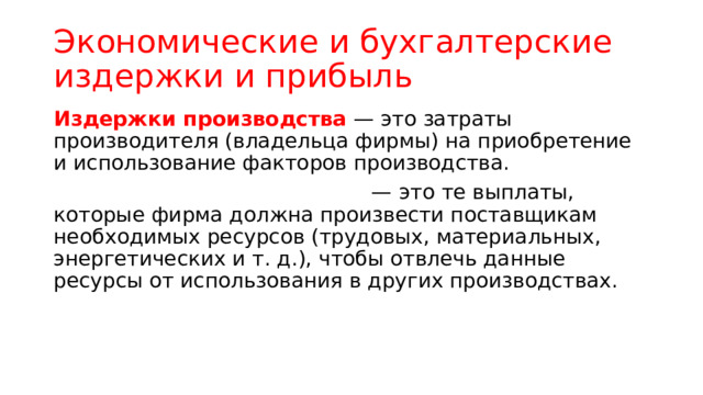 Экономические и бухгалтерские издержки и прибыль Издержки производства — это затраты производителя (владельца фирмы) на приобретение и использование факторов производства. — это те выплаты, которые фирма должна произвести поставщикам необходимых ресурсов (трудовых, материальных, энергетических и т. д.), чтобы отвлечь данные ресурсы от использования в других производствах. 
