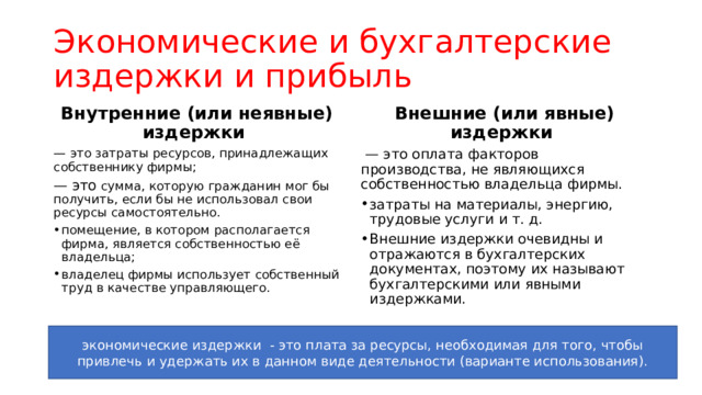 Экономические и бухгалтерские издержки и прибыль Внутренние (или неявные) издержки Внешние (или явные) издержки — это затраты ресурсов, принадлежащих собственнику фирмы; — это оплата факторов производства, не являющихся собственностью владельца фирмы. — это сумма, которую гражданин мог бы получить, если бы не использовал свои ресурсы самостоятельно. затраты на материалы, энергию, трудовые услуги и т. д. Внешние издержки очевидны и отражаются в бухгалтерских документах, поэтому их называют бухгалтерскими или явными издержками. помещение, в котором располагается фирма, является собственностью её владельца; владелец фирмы использует собственный труд в качестве управляющего. экономические издержки - это плата за ресурсы, необходимая для того, чтобы привлечь и удержать их в данном виде деятельности (варианте использования). 