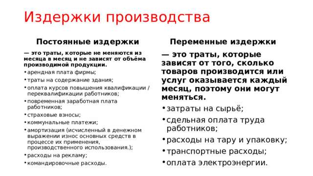 Издержки производства Постоянные издержки Переменные издержки — это траты, которые не меняются из месяца в месяц и не зависят от объёма производимой продукции. — это траты, которые зависят от того, сколько товаров производится или услуг оказывается каждый месяц, поэтому они могут меняться. арендная плата фирмы; траты на содержание здания; оплата курсов повышения квалификации / переквалификации работников; повременная заработная плата работников; страховые взносы; коммунальные платежи; амортизация (исчисленный в денежном выражении износ основных средств в процессе их применения, производственного использования.); расходы на рекламу; командировочные расходы. затраты на сырьё; сдельная оплата труда работников; расходы на тару и упаковку; транспортные расходы; оплата электроэнергии. 