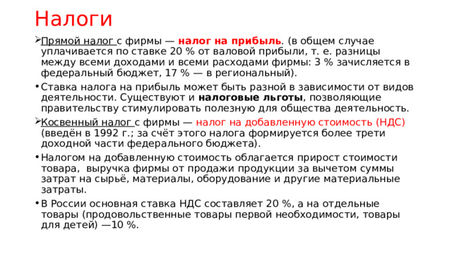Налоги Прямой налог с фирмы — налог на прибыль . (в общем случае уплачивается по ставке 20 % от валовой прибыли, т. е. разницы между всеми доходами и всеми расходами фирмы: 3 % зачисляется в федеральный бюджет, 17 % — в региональный). Ставка налога на прибыль может быть разной в зависимости от видов деятельности. Существуют и налоговые льготы , позволяющие правительству стимулировать полезную для общества деятельность. Косвенный налог с фирмы — налог на добавленную стоимость (НДС) (введён в 1992 г.; за счёт этого налога формируется более трети доходной части федерального бюджета). Налогом на добавленную стоимость облагается прирост стоимости товара, выручка фирмы от продажи продукции за вычетом суммы затрат на сырьё, материалы, оборудование и другие материальные затраты. В России основная ставка НДС составляет 20 %, а на отдельные товары (продовольственные товары первой необходимости, товары для детей) —10 %. 