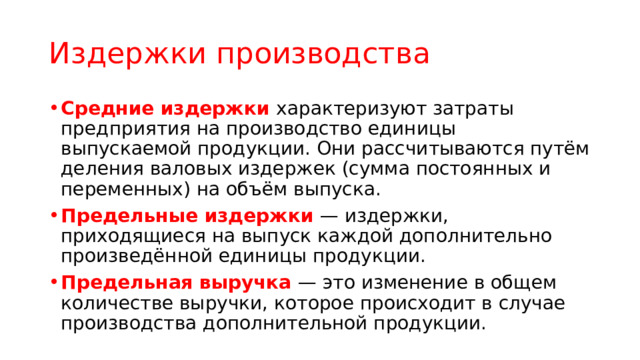 Издержки производства Средние издержки характеризуют затраты предприятия на производство единицы выпускаемой продукции. Они рассчитываются путём деления валовых издержек (сумма постоянных и переменных) на объём выпуска. Предельные издержки — издержки, приходящиеся на выпуск каждой дополнительно произведённой единицы продукции. Предельная выручка — это изменение в общем количестве выручки, которое происходит в случае производства дополнительной продукции. 
