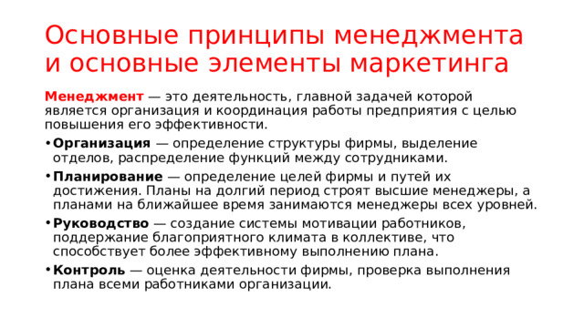 Основные принципы менеджмента и основные элементы маркетинга Менеджмент — это деятельность, главной задачей которой является организация и координация работы предприятия с целью повышения его эффективности. Организация — определение структуры фирмы, выделение отделов, распределение функций между сотрудниками. Планирование — определение целей фирмы и путей их достижения. Планы на долгий период строят высшие менеджеры, а планами на ближайшее время занимаются менеджеры всех уровней. Руководство — создание системы мотивации работников, поддержание благоприятного климата в коллективе, что способствует более эффективному выполнению плана. Контроль — оценка деятельности фирмы, проверка выполнения плана всеми работниками организации. 