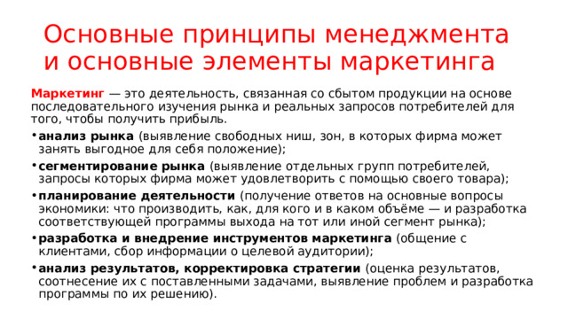 Основные принципы менеджмента и основные элементы маркетинга Маркетинг — это деятельность, связанная со сбытом продукции на основе последовательного изучения рынка и реальных запросов потребителей для того, чтобы получить прибыль. анализ рынка (выявление свободных ниш, зон, в которых фирма может занять выгодное для себя положение); сегментирование рынка (выявление отдельных групп потребителей, запросы которых фирма может удовлетворить с помощью своего товара); планирование деятельности (получение ответов на основные вопросы экономики: что производить, как, для кого и в каком объёме — и разработка соответствующей программы выхода на тот или иной сегмент рынка); разработка и внедрение инструментов маркетинга (общение с клиентами, сбор информации о целевой аудитории); анализ результатов, корректировка стратегии (оценка результатов, соотнесение их с поставленными задачами, выявление проблем и разработка программы по их решению). 