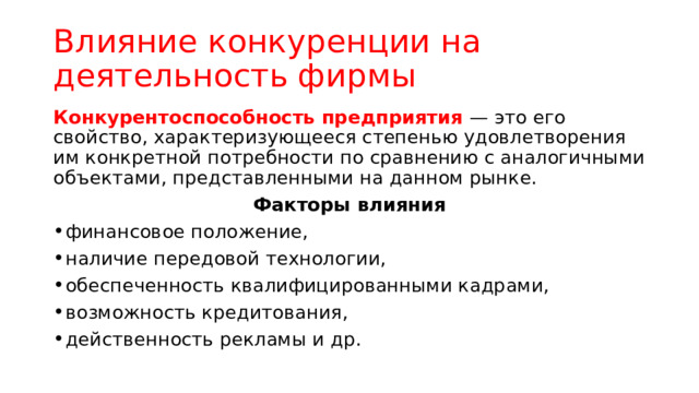 Влияние конкуренции на деятельность фирмы Конкурентоспособность предприятия — это его свойство, характеризующееся степенью удовлетворения им конкретной потребности по сравнению с аналогичными объектами, представленными на данном рынке. Факторы влияния финансовое положение, наличие передовой технологии, обеспеченность квалифицированными кадрами, возможность кредитования, действенность рекламы и др. 