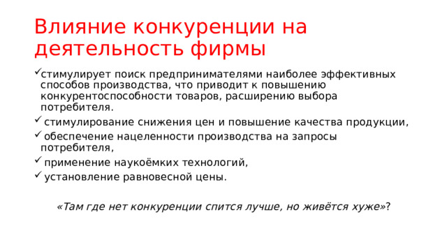 Влияние конкуренции на деятельность фирмы стимулирует поиск предпринимателями наиболее эффективных способов производства, что приводит к повышению конкурентоспособности товаров, расширению выбора потребителя.  стимулирование снижения цен и повышение качества продукции,  обеспечение нацеленности производства на запросы потребителя,  применение наукоёмких технологий,  установление равновесной цены. «Там где нет конкуренции спится лучше, но живётся хуже» ? 