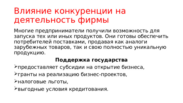 Влияние конкуренции на деятельность фирмы Многие предприниматели получили возможность для запуска тех или иных продуктов. Они готовы обеспечить потребителей поставками, продавая как аналоги зарубежных товаров, так и свою полностью уникальную продукцию. Поддержка государства предоставляет субсидии на открытие бизнеса, гранты на реализацию бизнес-проектов, налоговые льготы, выгодные условия кредитования. 