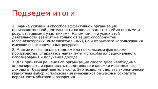 Подведем итоги 1.  Знание условий и способов эффективной организации производственной деятельности позволит вам стать её активными и результативными участниками. Напомним, что успех этой деятельности зависит не только от ваших способностей (организаторских, интеллектуальных), но и от умелого использования имеющихся ограниченных ресурсов. 2.  Многие из нас владеют одним или несколькими факторами производства. Старайтесь найти пути и способы их рационального использования и получения дохода. 3.  Для принятия решения об организации своего дела необходимо анализировать и сравнивать предстоящие издержки и возможные доходы от будущей деятельности. Это позволит сделать экономически грамотный выбор использования имеющихся ресурсов и сократить вероятность убытков и разорения. 