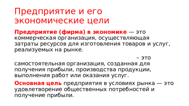 Предприятие и его экономические цели Предприятие (фирма) в экономике — это коммерческая организация, осуществляющая затраты ресурсов для изготовления товаров и услуг, реализуемых на рынке. – это самостоятельная организация, созданная для получения прибыли, производства продукции, выполнения работ или оказания услуг. Основная цель предприятия в условиях рынка — это удовлетворение общественных потребностей и получение прибыли. 