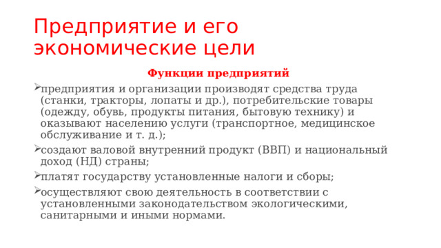 Предприятие и его экономические цели Функции предприятий  предприятия и организации производят средства труда (станки, тракторы, лопаты и др.), потребительские товары (одежду, обувь, продукты питания, бытовую технику) и оказывают населению услуги (транспортное, медицинское обслуживание и т. д.); создают валовой внутренний продукт (ВВП) и национальный доход (НД) страны; платят государству установленные налоги и сборы; осуществляют свою деятельность в соответствии с установленными законодательством экологическими, санитарными и иными нормами. 