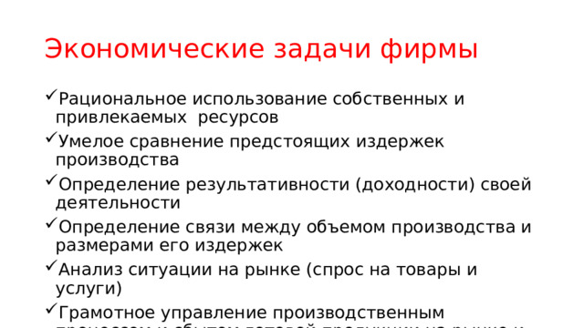 Экономические задачи фирмы Рациональное использование собственных и привлекаемых ресурсов Умелое сравнение предстоящих издержек производства Определение результативности (доходности) своей деятельности Определение связи между объемом производства и размерами его издержек Анализ ситуации на рынке (спрос на товары и услуги) Грамотное управление производственным процессом и сбытом готовой продукции на рынке и др. 