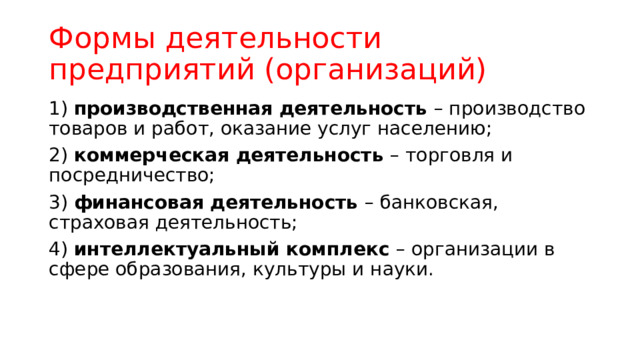 Формы деятельности предприятий (организаций) 1) производственная деятельность – производство товаров и работ, оказание услуг населению; 2) коммерческая деятельность – торговля и посредничество; 3) финансовая деятельность – банковская, страховая деятельность; 4) интеллектуальный комплекс – организации в сфере образования, культуры и науки. 