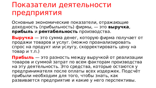 Показатели деятельности предприятия Основные экономические показатели, отражающие доходность (прибыльность) фирмы, — это выручка , прибыль и рентабельность производства. Выручка — это сумма денег, которую фирма получает от продажи товаров и услуг. (можно проанализировать спрос на продукт или услугу, скорректировать цену на товар и т.п.) Прибыль — это разность между выручкой от реализации товаров и суммой затрат по всем факторам производства на эту деятельность. Это средства, которые остаются у предпринимателя после оплаты всех издержек. Подсчёт прибыли необходим для того, чтобы знать, как развивается предприятие и какие у него перспективы. 