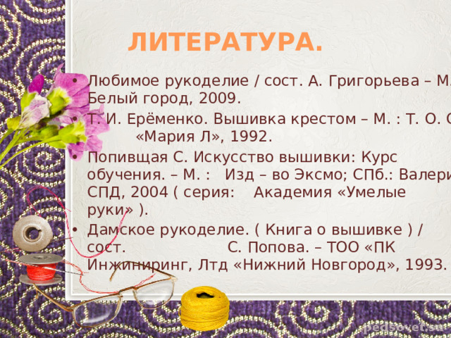 ЛИТЕРАТУРА. Любимое рукоделие / сост. А. Григорьева – М. : Белый город, 2009. Т. И. Ерёменко. Вышивка крестом – М. : Т. О. О. «Мария Л», 1992. Попивщая С. Искусство вышивки: Курс обучения. – М. : Изд – во Эксмо; СПб.: Валери СПД, 2004 ( серия: Академия «Умелые руки» ). Дамское рукоделие. ( Книга о вышивке ) / сост. С. Попова. – ТОО «ПК Инжиниринг, Лтд «Нижний Новгород», 1993. 