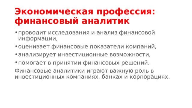 Экономическая профессия: финансовый аналитик проводит исследования и анализ финансовой информации, оценивает финансовые показатели компаний, анализирует инвестиционные возможности, помогает в принятии финансовых решений. Финансовые аналитики играют важную роль в инвестиционных компаниях, банках и корпорациях. 