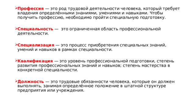 Профессия — это род трудовой деятельности человека, который требует владения определёнными знаниями, умениями и навыками. Чтобы получить профессию, необходимо пройти специальную подготовку. Специальность — это ограниченная область профессиональной деятельности. Специализация — это процесс приобретения специальных знаний, умений и навыков в рамках специальности. Квалификация — это уровень профессиональной подготовки, степень развития профессиональных знаний и навыков; степень мастерства в конкретной специальности. Должность — это трудовые обязанности человека, которые он должен выполнять, занимая определённое положение в штатной структуре предприятия или учреждения. 