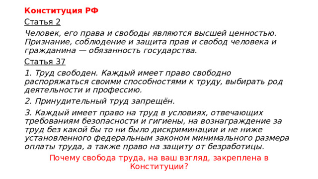Конституция РФ Статья 2 Человек, его права и свободы являются высшей ценностью. Признание, соблюдение и защита прав и свобод человека и гражданина — обязанность государства. Статья 37 1.  Труд свободен. Каждый имеет право свободно распоряжаться своими способностями к труду, выбирать род деятельности и профессию. 2.  Принудительный труд запрещён. 3.  Каждый имеет право на труд в условиях, отвечающих требованиям безопасности и гигиены, на вознаграждение за труд без какой бы то ни было дискриминации и не ниже установленного федеральным законом минимального размера оплаты труда, а также право на защиту от безработицы. Почему свобода труда, на ваш взгляд, закреплена в Конституции? 