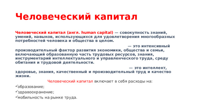 Человеческий капитал Человеческий капитал (англ. human capital) — совокупность знаний, умений, навыков, использующихся для удовлетворения многообразных потребностей человека и общества в целом. — это интенсивный производительный фактор развития экономики, общества и семьи, включающий образованную часть трудовых ресурсов, знания, инструментарий интеллектуального и управленческого труда, среду обитания и трудовой деятельности. — это интеллект, здоровье, знания, качественный и производительный труд и качество жизни. Человеческий капитал включает в себя расходы на: образование; здравоохранение; мобильность на рынке труда. 