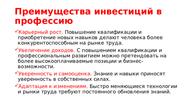 Преимущества инвестиций в профессию Карьерный рост. Повышение квалификации и приобретение новых навыков делают человека более конкурентоспособным на рынке труда. Увеличение доходов. С повышением квалификации и профессиональным развитием можно претендовать на более высокооплачиваемые позиции и бизнес-возможности. Уверенность и самооценка. Знание и навыки приносят уверенность в собственных силах. Адаптация к изменениям. Быстро меняющиеся технологии и рынки труда требуют постоянного обновления знаний. 