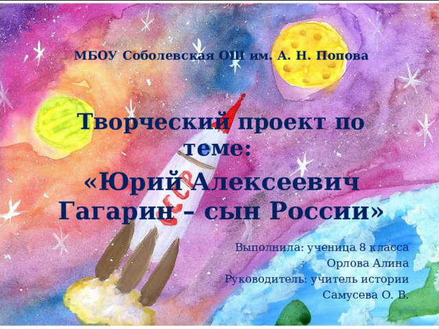 МБОУ Соболевская ОШ им. А. Н. Попова  Творческий проект по теме: «Юрий Алексеевич Гагарин – сын России»  Выполнила: ученица 8 класса Орлова Алина Руководитель: учитель истории Самусева О. В. 