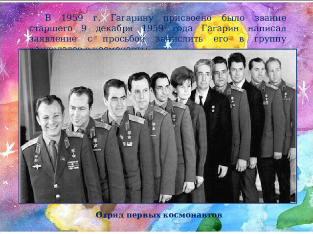В 1959 г. Гагарину присвоено было звание старшего 9 декабря 1959 года Гагарин написал заявление с просьбой зачислить его в группу кандидатов в космонавты. . Отряд первых космонавтов 