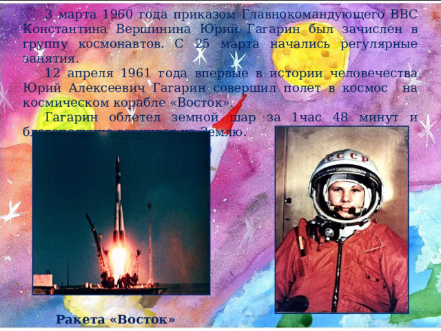 3 марта 1960 года приказом Главнокомандующего ВВС Константина Вершинина Юрий Гагарин был зачислен в группу космонавтов. С 25 марта начались регулярные занятия. 12 апреля 1961 года впервые в истории человечества Юрий Алексеевич Гагарин совершил полет в космос на космическом корабле «Восток». Гагарин облетел земной шар за 1час 48 минут и благополучно вернулся на Землю. Ракета «Восток» 