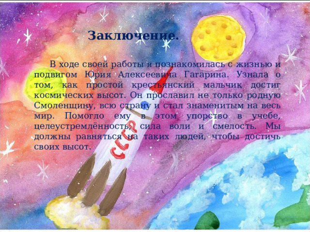 Заключение. В ходе своей работы я познакомилась с жизнью и подвигом Юрия Алексеевича Гагарина. Узнала о том, как простой крестьянский мальчик достиг космических высот. Он прославил не только родную Смоленщину, всю страну и стал знаменитым на весь мир. Помогло ему в этом упорство в учебе, целеустремлённость, сила воли и смелость. Мы должны равняться на таких людей, чтобы достичь своих высот. 