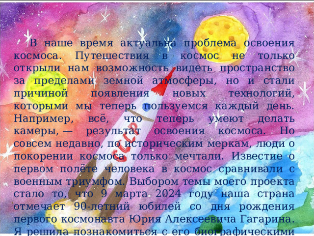 В наше время актуальна проблема освоения космоса.  Путешествия в космос не только открыли нам возможность видеть пространство за пределами земной атмосферы, но и стали причиной появления новых технологий, которыми мы теперь пользуемся каждый день.  Например, всё, что теперь умеют делать камеры, — результат освоения космоса. Но совсем недавно, по историческим меркам, люди о покорении космоса только мечтали.  Известие о первом полёте человека в космос сравнивали с военным триумфом. Выбором темы моего проекта стало то, что 9 марта 2024 году наша страна отмечает 90-летний юбилей со дня рождения первого космонавта Юрия Алексеевича Гагарина. Я решила познакомиться с его биографическими данными до триумфального полета в космическое пространство. 