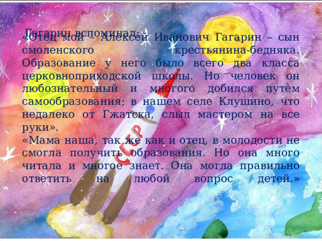     «Отец мой – Алексей Иванович Гагарин – сын смоленского крестьянина-бедняка. Образование у него было всего два класса церковноприходской школы. Но человек он любознательный и многого добился путѐм самообразования; в нашем селе Клушино, что недалеко от Гжатска, слыл мастером на все руки».  «Мама наша, так же как и отец, в молодости не смогла получить образования. Но она много читала и многое знает. Она могла правильно ответить на любой вопрос детей.»   Гагарин вспоминал: 