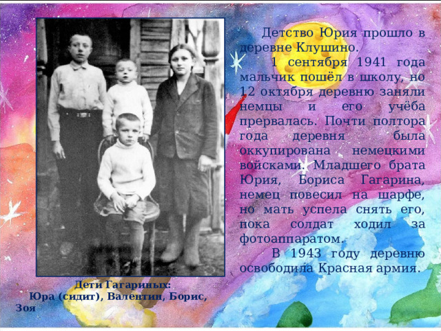 Детство Юрия прошло в деревне Клушино.  1 сентября 1941 года мальчик пошёл в школу, но 12 октября деревню заняли немцы и его учёба прервалась. Почти полтора года деревня была оккупирована немецкими войсками. Младшего брата Юрия, Бориса Гагарина, немец повесил на шарфе, но мать успела снять его, пока солдат ходил за фотоаппаратом.  В 1943 году деревню освободила Красная армия.  Дети Гагариных:  Юра (сидит), Валентин, Борис, Зоя 