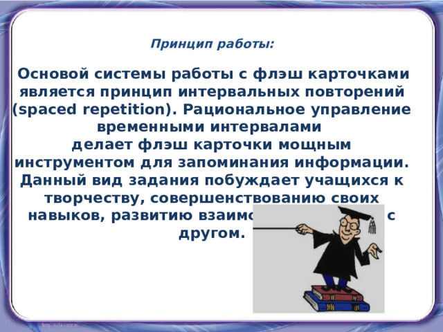 Принцип работы:  Основой системы работы с флэш карточками является принцип интервальных повторений (spaced repetition). Рациональное управление временными интервалами делает флэш карточки мощным инструментом для запоминания информации. Данный вид задания побуждает учащихся к творчеству, совершенствованию своих навыков, развитию взаимодействия друг с другом. 