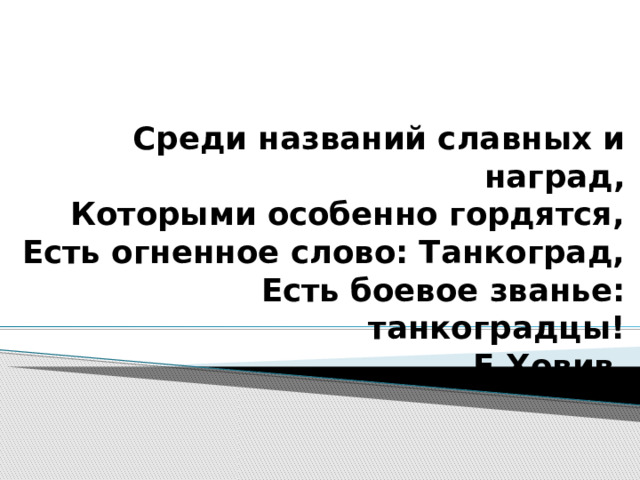 Среди названий славных и наград,  Которыми особенно гордятся,  Есть огненное слово: Танкоград,  Есть боевое званье: танкоградцы!  Е.Ховив  