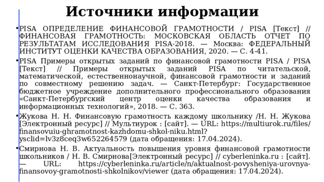 Источники информации PISA ОПРЕДЕЛЕНИЕ ФИНАНСОВОЙ ГРАМОТНОСТИ / PISA [Текст] // ФИНАНСОВАЯ ГРАМОТНОСТЬ: МОСКОВСКАЯ ОБЛАСТЬ ОТЧЕТ ПО РЕЗУЛЬТАТАМ ИССЛЕДОВАНИЯ PISA-2018. — Москва: ФЕДЕРАЛЬНЫЙ ИНСТИТУТ ОЦЕНКИ КАЧЕСТВА ОБРАЗОВАНИЯ, 2020. — С. 4-41. PISA Примеры открытых заданий по финансовой грамотности PISA / PISA [Текст] // Примеры открытых заданий PISA по читательской, математической, естественнонаучной, финансовой грамотности и заданий по совместному решению задач. — Санкт-Петербург: Государственное бюджетное учреждение дополнительного профессионального образования «Санкт-Петербургский центр оценки качества образования и информационных технологий», 2018. — С. 363. Жукова Н. Н. Финансовую грамотность каждому школьнику /Н. Н. Жукова [Электронный ресурс] // Мультиурок : [сайт]. — URL: https://multiurok.ru/files/finansovuiu-ghramotnost-kazhdomu-shkol-niku.html?ysclid=lv3z8ceq3w652264579 (дата обращения: 17.04.2024). Смирнова Н. В. Актуальность повышения уровня финансовой грамотности школьников / Н. В. Смирнова[Электронный ресурс] // cyberleninka.ru : [сайт]. — URL: https://cyberleninka.ru/article/n/aktualnost-povysheniya-urovnya-finansovoy-gramotnosti-shkolnikov/viewer (дата обращения: 17.04.2024). 