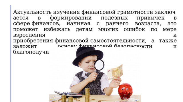 Актуальность изучения финансовой грамотности заключается в формировании полезных привычек в сфере финансов, начиная с раннего возраста, это поможет избежать детям многих ошибок по мере взросления и приобретения финансовой самостоятельности, а также заложит основу финансовой безопасности и благополучия на протяжении жизни. 