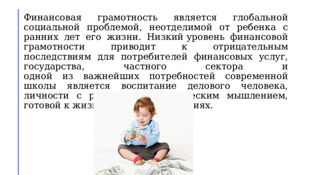 Финансовая грамотность является глобальной социальной проблемой, неотделимой от ребенка с ранних лет его жизни. Низкий уровень финансовой грамотности приводит к отрицательным последствиям для потребителей финансовых услуг, государства, частного сектора и  одной из важнейших потребностей современной школы является воспитание делового человека, личности с развитым экономическим мышлением, готовой к жизни в рыночных условиях. 