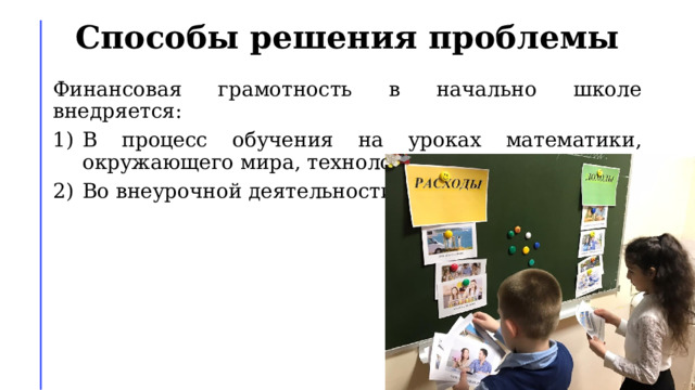 Способы решения проблемы Финансовая грамотность в начально школе внедряется: В процесс обучения на уроках математики, окружающего мира, технологии. Во внеурочной деятельности. 
