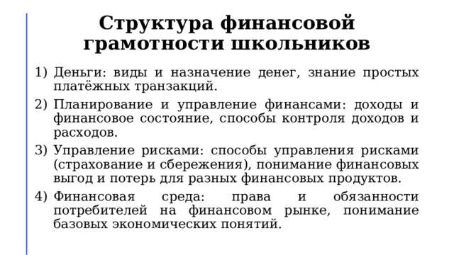 Структура финансовой грамотности школьников Деньги: виды и назначение денег, знание простых платёжных транзакций. Планирование и управление финансами: доходы и финансовое состояние, способы контроля доходов и расходов. Управление рисками: способы управления рисками (страхование и сбережения), понимание финансовых выгод и потерь для разных финансовых продуктов. Финансовая среда: права и обязанности потребителей на финансовом рынке, понимание базовых экономических понятий. 