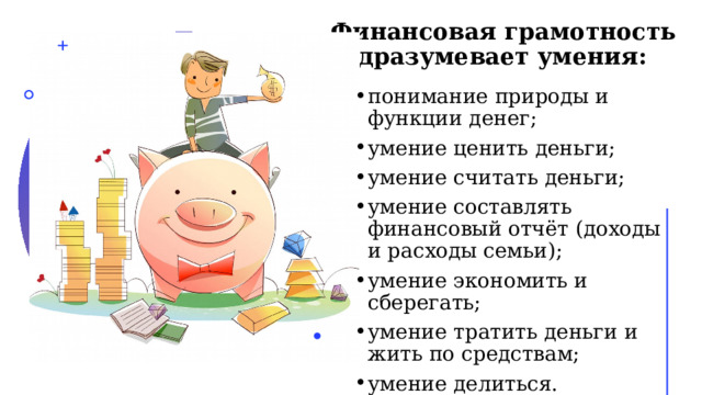   Финансовая грамотность подразумевает умения: понимание природы и функции денег; умение ценить деньги; умение считать деньги; умение составлять финансовый отчёт (доходы и расходы семьи); умение экономить и сберегать; умение тратить деньги и жить по средствам; умение делиться. 