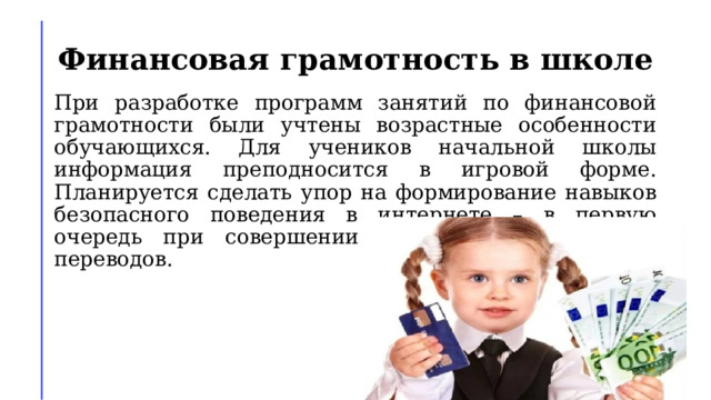 Финансовая грамотность в школе При разработке программ занятий по финансовой грамотности были учтены возрастные особенности обучающихся. Для учеников начальной школы информация преподносится в игровой форме. Планируется сделать упор на формирование навыков безопасного поведения в интернете – в первую очередь при совершении платежей и денежных переводов.  