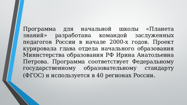 Программа для начальной школы «Планета знаний» разработана командой заслуженных педагогов России в начале 2000-х годов. Проект курировала глава отдела начального образования Министерства образования РФ Ирина Анатольевна Петрова. Программа соответствует Федеральному государственному образовательному стандарту (ФГОС) и используется в 40 регионах России . 
