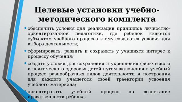 Целевые установки учебно-методического комплекта обеспечить условия для реализации принципов личностно-ориентированной педагогики, где ребенок является субъектом учебного процесса и ему создаются условия для выбора деятельности; сформировать, развить и сохранить у учащихся интерес к процессу обучения; создать условия для сохранения и укрепления физического и психического здоровья детей путем включения в учебный процесс разнообразных видов деятельности и построения для каждого учащегося своей траектории усвоения учебного материала; ориентировать учебный процесс на воспитание нравственности ребенка. 