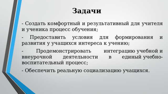 Задачи  - Создать комфортный и результативный для учителя и ученика процесс обучения; - Предоставить условия для формирования и развития у учащихся интереса к учению; - Продемонстрировать интеграцию учебной и внеурочной деятельности в единый учебно-воспитательный процесс; - Обеспечить реальную социализацию учащихся. 