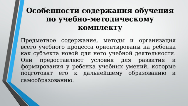 Особенности содержания обучения по учебно-методическому комплекту   Предметное содержание, методы и организация всего учебного процесса ориентированы на ребенка как субъекта новой для него учебной деятельности. Они предоставляют условия для развития и формирования у ребенка учебных умений, которые подготовят его к дальнейшему образованию и самообразованию.   